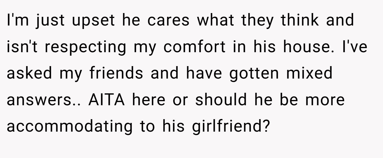 I'm just upset he cares what they think and isn't respecting my comfort in his house. I've asked my friends and have gotten mixed answers.. AITA here or should he be more accommodating to his girlfriend?