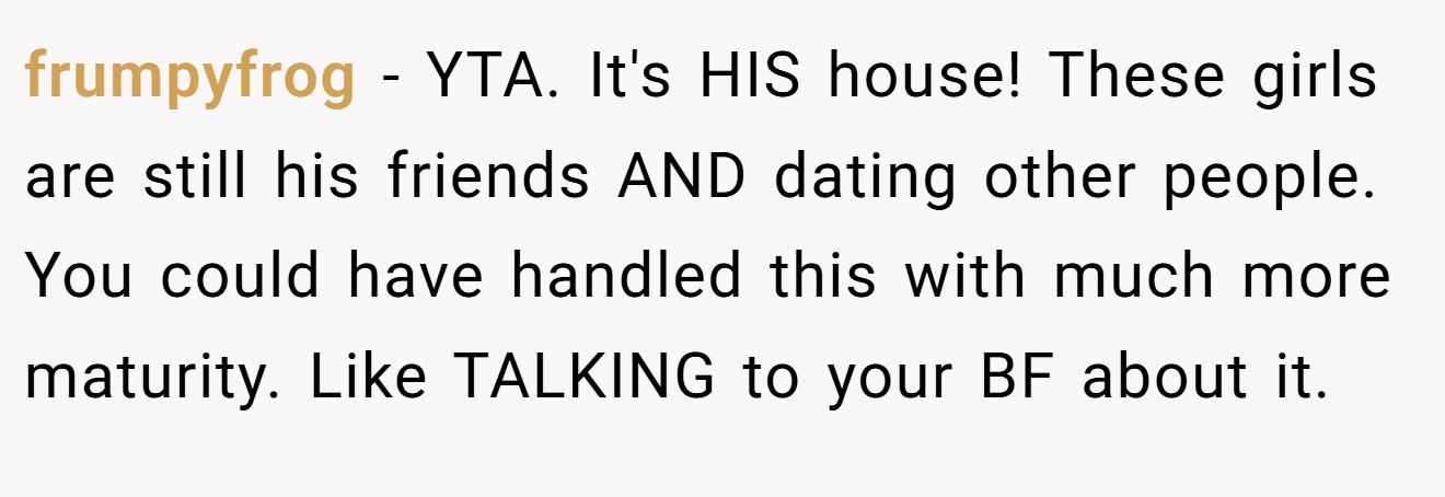 frumpyfrog - YTA. It's HIS house! These girls are still his friends AND dating other people. You could have handled this with much more maturity. Like TALKING to your BF about it.