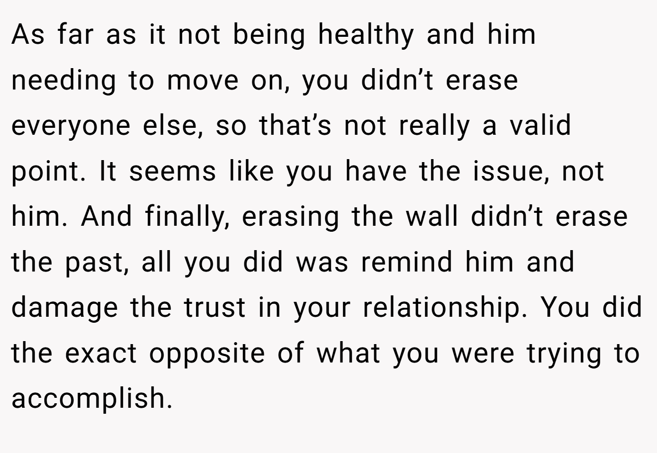 As far as it not being healthy and him needing to move on, you didn’t erase everyone else, so that’s not really a valid point. It seems like you have the issue, not him. And finally, erasing the wall didn’t erase the past, all you did was remind him and damage the trust in your relationship. You did the exact opposite of what you were trying to accomplish.