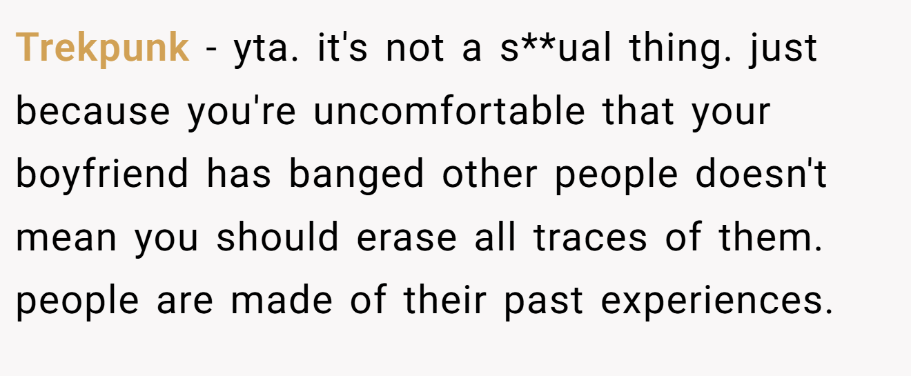 Trekpunk - yta. it's not a s**ual thing. just because you're uncomfortable that your boyfriend has banged other people doesn't mean you should erase all traces of them. people are made of their past experiences.