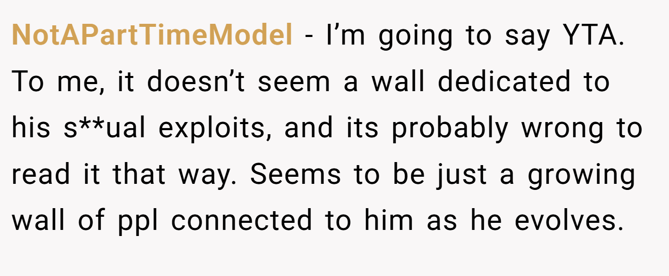 NotAPartTimeModel - I’m going to say YTA. To me, it doesn’t seem a wall dedicated to his s**ual exploits, and its probably wrong to read it that way. Seems to be just a growing wall of ppl connected to him as he evolves.