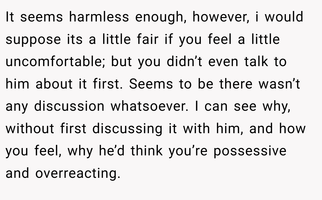 It seems harmless enough, however, i would suppose its a little fair if you feel a little uncomfortable; but you didn’t even talk to him about it first. Seems to be there wasn’t any discussion whatsoever. I can see why, without first discussing it with him, and how you feel, why he’d think you’re possessive and overreacting.