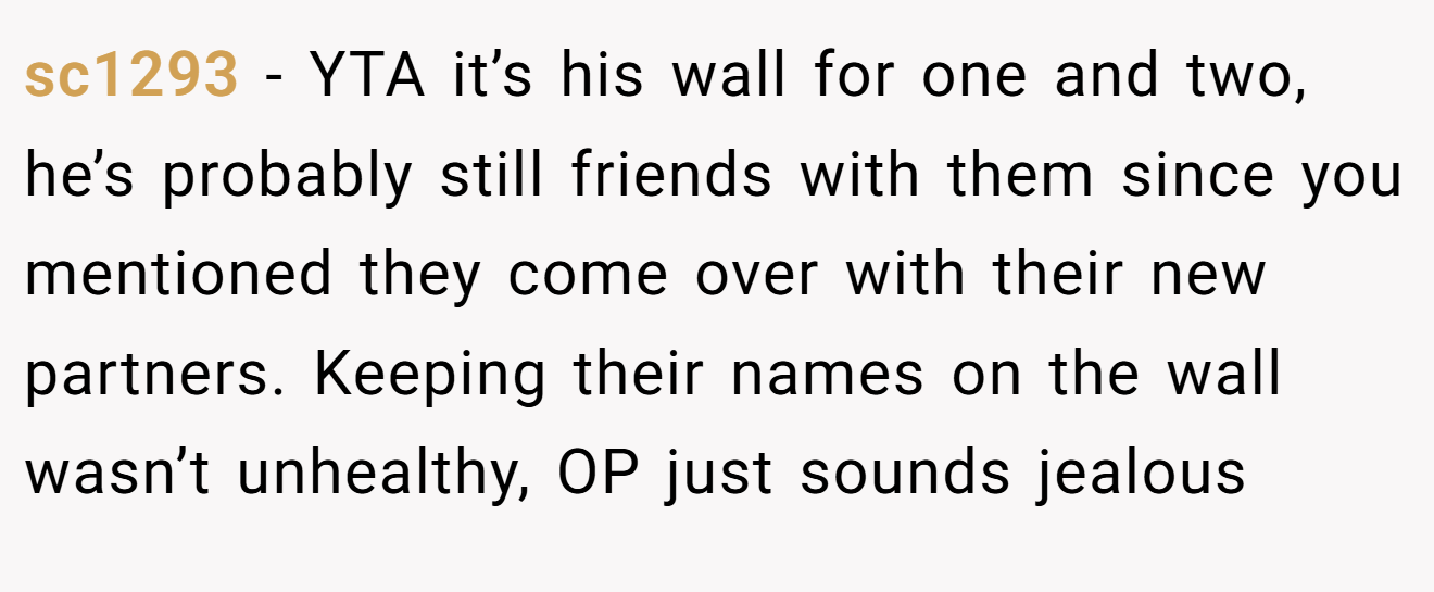 sc1293 - YTA it’s his wall for one and two, he’s probably still friends with them since you mentioned they come over with their new partners. Keeping their names on the wall wasn’t unhealthy, OP just sounds jealous