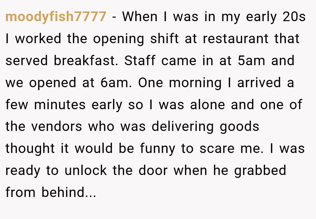 moodyfish7777 − When I was in my early 20s I worked the opening shift at restaurant that served breakfast. Staff came in at 5am and we opened at 6am. One morning I arrived a few minutes early so I was alone and one of the vendors who was delivering goods thought it would be funny to scare me. I was ready to unlock the door when he grabbed from behind...