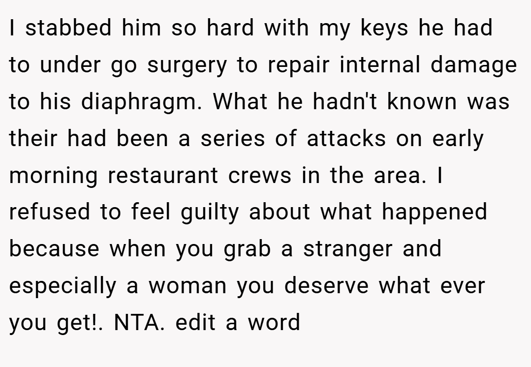 I stabbed him so hard with my keys he had to under go surgery to repair internal damage to his diaphragm. What he hadn't known was their had been a series of attacks on early morning restaurant crews in the area. I refused to feel guilty about what happened because when you grab a stranger and especially a woman you deserve what ever you get!. NTA. edit a word