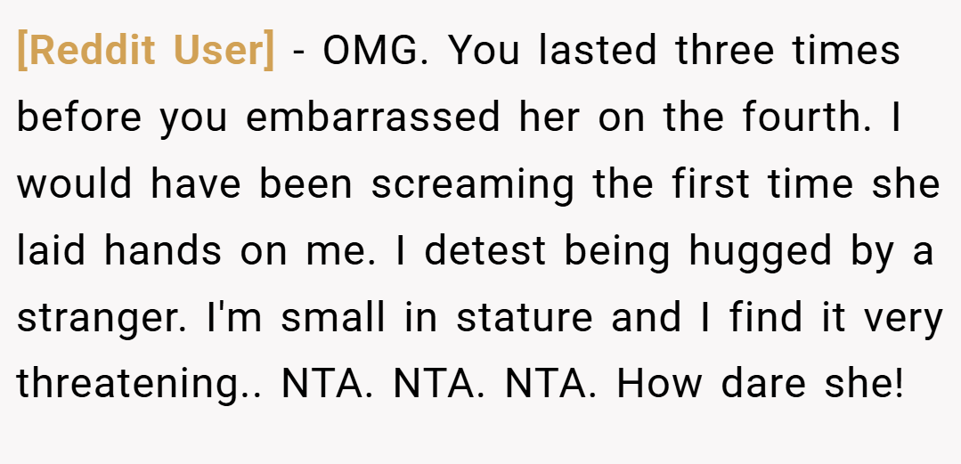[Reddit User] − OMG. You lasted three times before you embarrassed her on the fourth. I would have been screaming the first time she laid hands on me. I detest being hugged by a stranger. I'm small in stature and I find it very threatening.. NTA. NTA. NTA. How dare she!