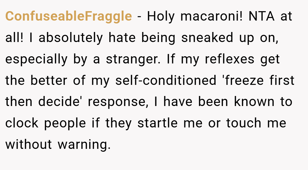ConfuseableFraggle − Holy macaroni! NTA at all! I absolutely hate being sneaked up on, especially by a stranger. If my reflexes get the better of my self-conditioned 'freeze first then decide' response, I have been known to clock people if they startle me or touch me without warning.