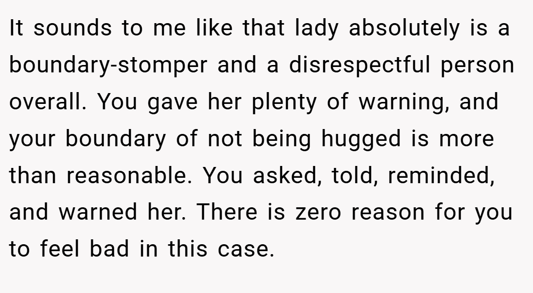 It sounds to me like that lady absolutely is a boundary-stomper and a disrespectful person overall. You gave her plenty of warning, and your boundary of not being hugged is more than reasonable. You asked, told, reminded, and warned her. There is zero reason for you to feel bad in this case.