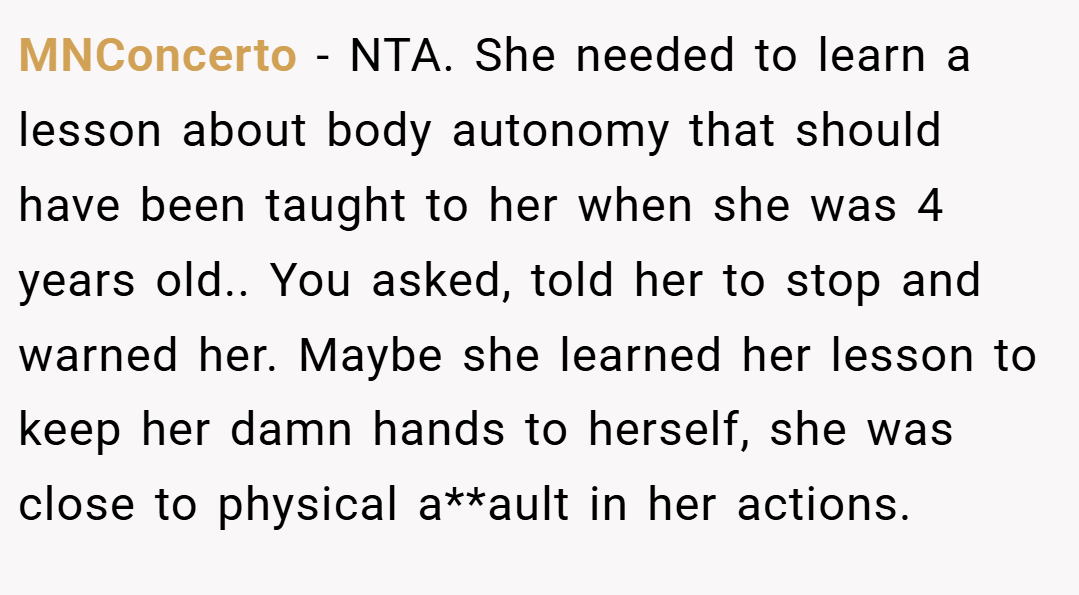 MNConcerto − NTA. She needed to learn a lesson about body autonomy that should have been taught to her when she was 4 years old.. You asked, told her to stop and warned her. Maybe she learned her lesson to keep her damn hands to herself, she was close to physical a**ault in her actions.