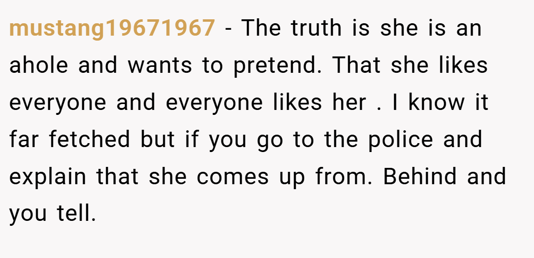 mustang19671967 − The truth is she is an ahole and wants to pretend. That she likes everyone and everyone likes her . I know it far fetched but if you go to the police and explain that she comes up from. Behind and you tell.