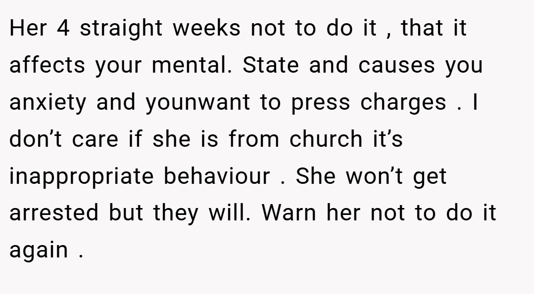 Her 4 straight weeks not to do it , that it affects your mental. State and causes you anxiety and younwant to press charges . I don’t care if she is from church it’s inappropriate behaviour . She won’t get arrested but they will. Warn her not to do it again .