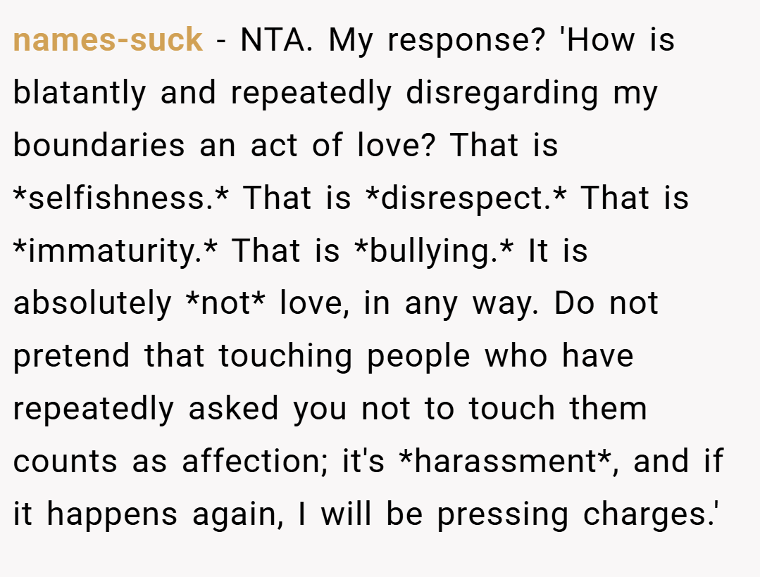 names-suck − NTA. My response? 'How is blatantly and repeatedly disregarding my boundaries an act of love? That is *selfishness.* That is *disrespect.* That is *immaturity.* That is *bullying.* It is absolutely *not* love, in any way. Do not pretend that touching people who have repeatedly asked you not to touch them counts as affection; it's *harassment*, and if it happens again, I will be pressing charges.'