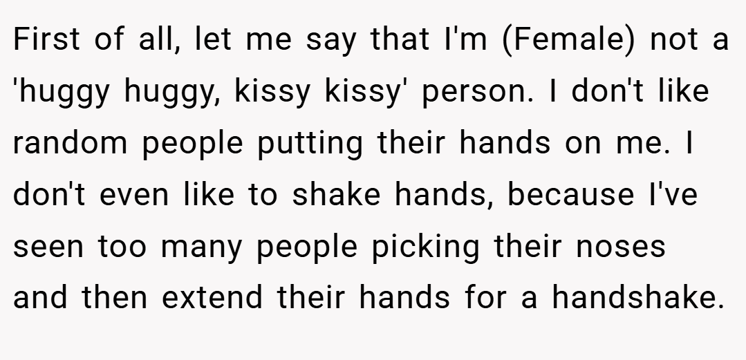 First of all, let me say that I'm (Female) not a 'huggy huggy, kissy kissy' person. I don't like random people putting their hands on me. I don't even like to shake hands, because I've seen too many people picking their noses and then extend their hands for a handshake.