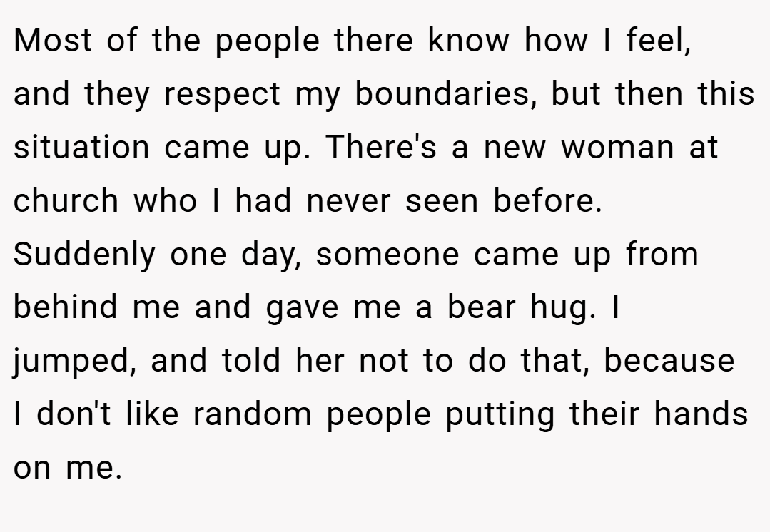 Most of the people there know how I feel, and they respect my boundaries, but then this situation came up. There's a new woman at church who I had never seen before. Suddenly one day, someone came up from behind me and gave me a bear hug. I jumped, and told her not to do that, because I don't like random people putting their hands on me.