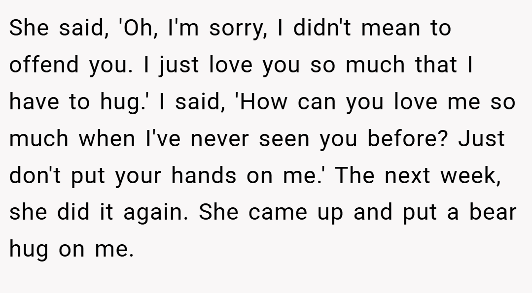 She said, 'Oh, I'm sorry, I didn't mean to offend you. I just love you so much that I have to hug.' I said, 'How can you love me so much when I've never seen you before? Just don't put your hands on me.' The next week, she did it again. She came up and put a bear hug on me.