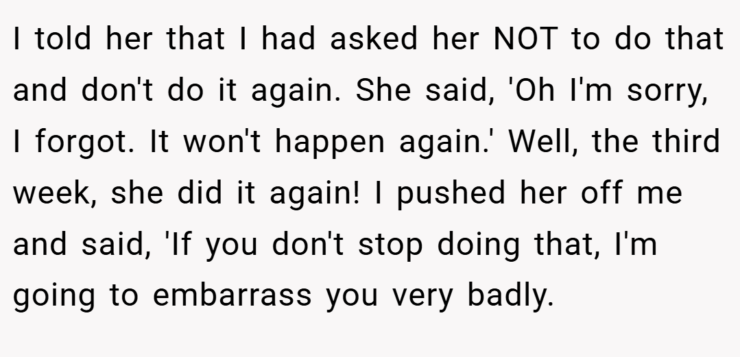 I told her that I had asked her NOT to do that and don't do it again. She said, 'Oh I'm sorry, I forgot. It won't happen again.' Well, the third week, she did it again! I pushed her off me and said, 'If you don't stop doing that, I'm going to embarrass you very badly.