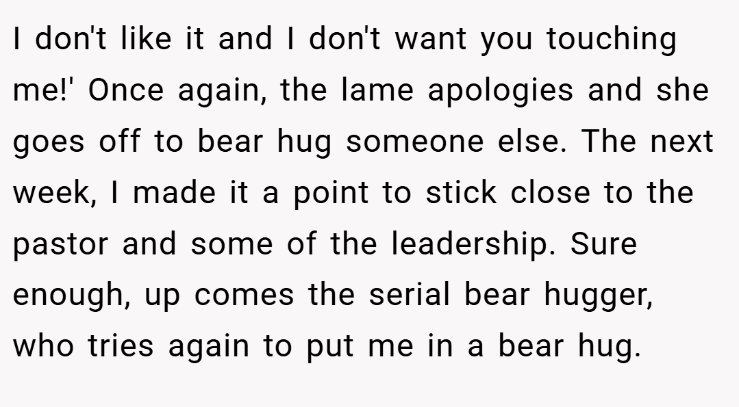 I don't like it and I don't want you touching me!' Once again, the lame apologies and she goes off to bear hug someone else. The next week, I made it a point to stick close to the pastor and some of the leadership. Sure enough, up comes the serial bear hugger, who tries again to put me in a bear hug.