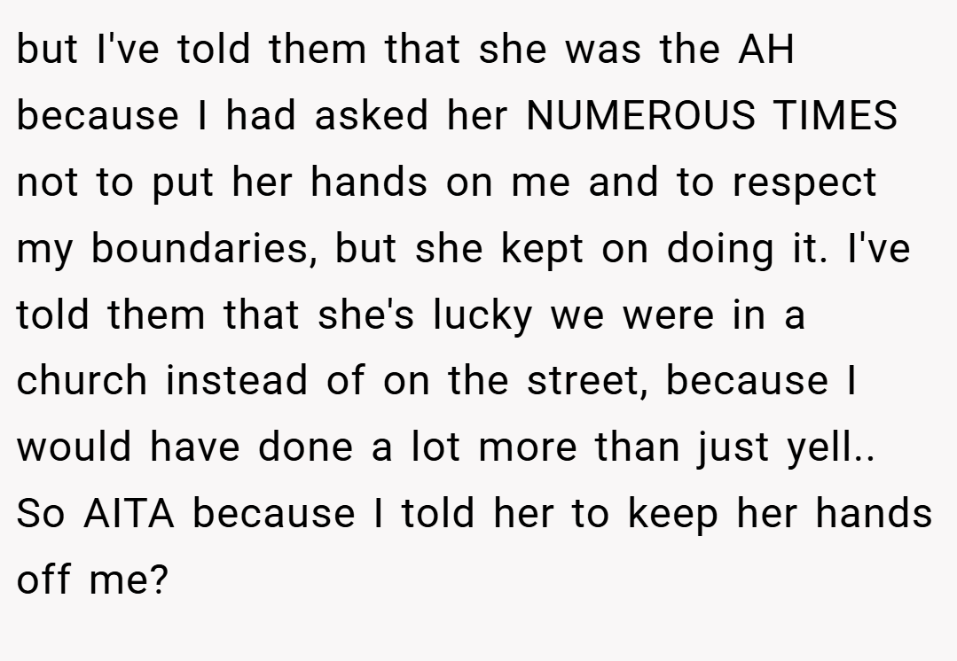 but I've told them that she was the AH because I had asked her NUMEROUS TIMES not to put her hands on me and to respect my boundaries, but she kept on doing it. I've told them that she's lucky we were in a church instead of on the street, because I would have done a lot more than just yell.. So AITA because I told her to keep her hands off me?