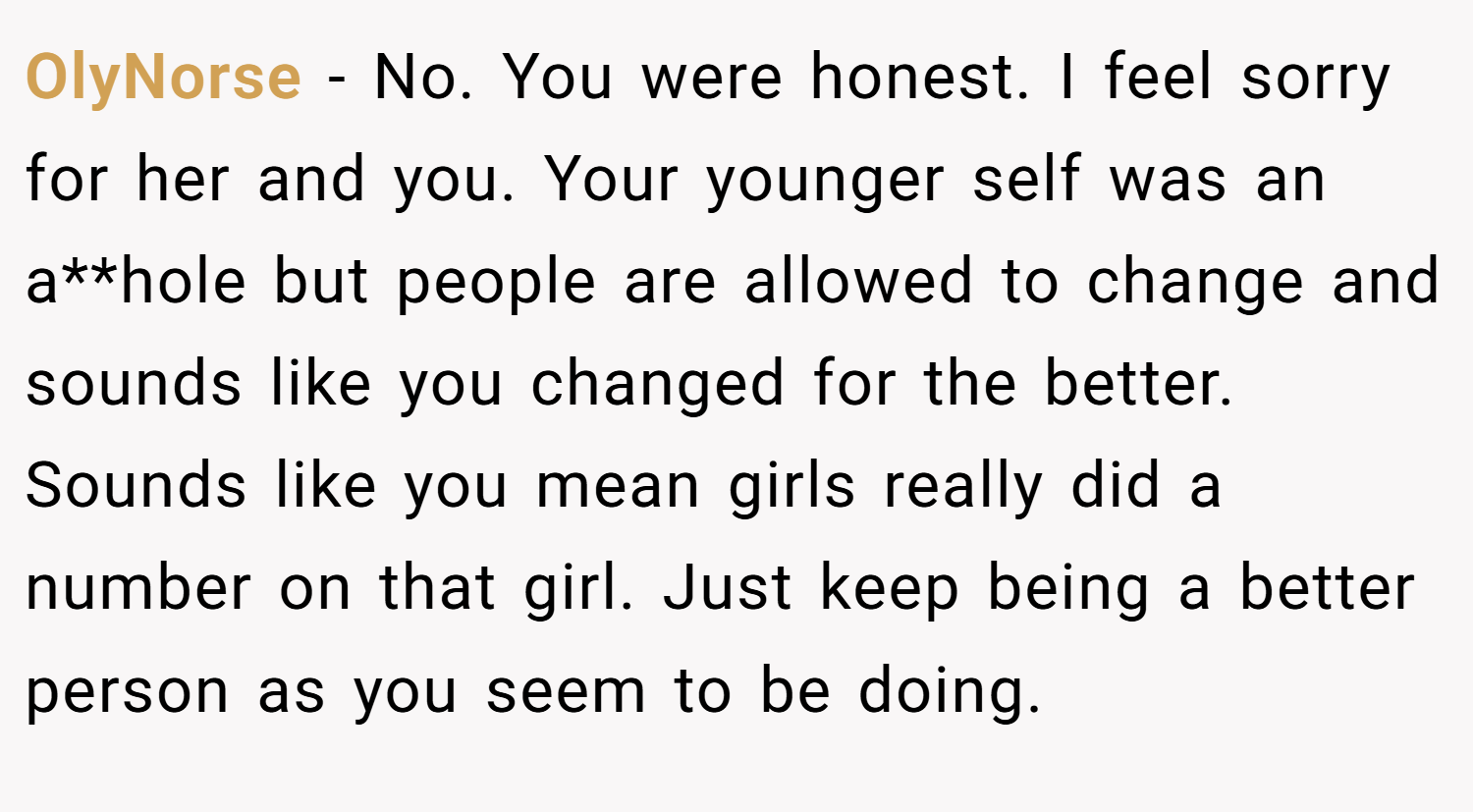 OlyNorse − No. You were honest. I feel sorry for her and you. Your younger self was an a**hole but people are allowed to change and sounds like you changed for the better. Sounds like you mean girls really did a number on that girl. Just keep being a better person as you seem to be doing.