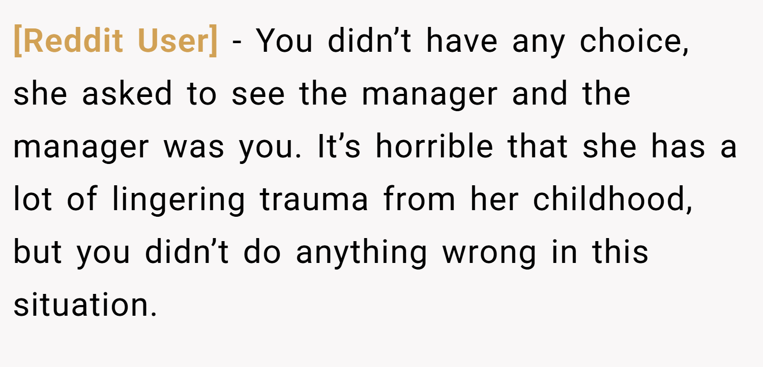 [Reddit User] − You didn’t have any choice, she asked to see the manager and the manager was you. It’s horrible that she has a lot of lingering trauma from her childhood, but you didn’t do anything wrong in this situation.
