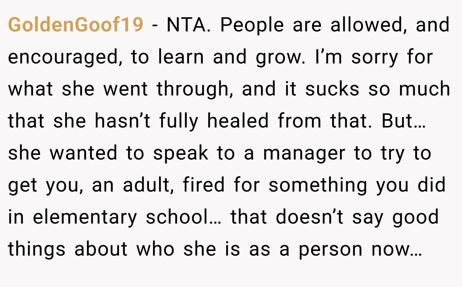 GoldenGoof19 − NTA. People are allowed, and encouraged, to learn and grow. I’m sorry for what she went through, and it sucks so much that she hasn’t fully healed from that. But… she wanted to speak to a manager to try to get you, an adult, fired for something you did in elementary school… that doesn’t say good things about who she is as a person now…