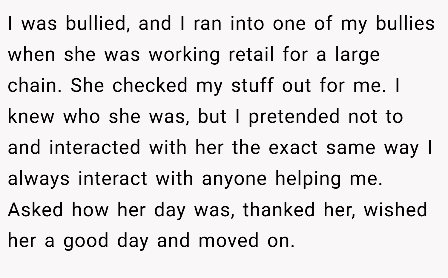 I was bullied, and I ran into one of my bullies when she was working retail for a large chain. She checked my stuff out for me. I knew who she was, but I pretended not to and interacted with her the exact same way I always interact with anyone helping me. Asked how her day was, thanked her, wished her a good day and moved on.