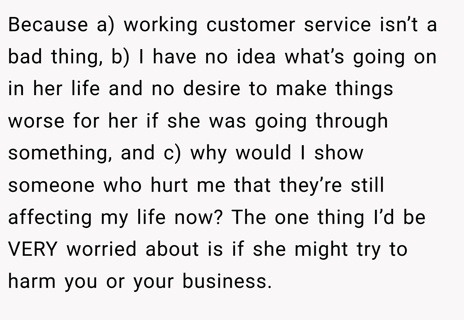 Because a) working customer service isn’t a bad thing, b) I have no idea what’s going on in her life and no desire to make things worse for her if she was going through something, and c) why would I show someone who hurt me that they’re still affecting my life now? The one thing I’d be VERY worried about is if she might try to harm you or your business.