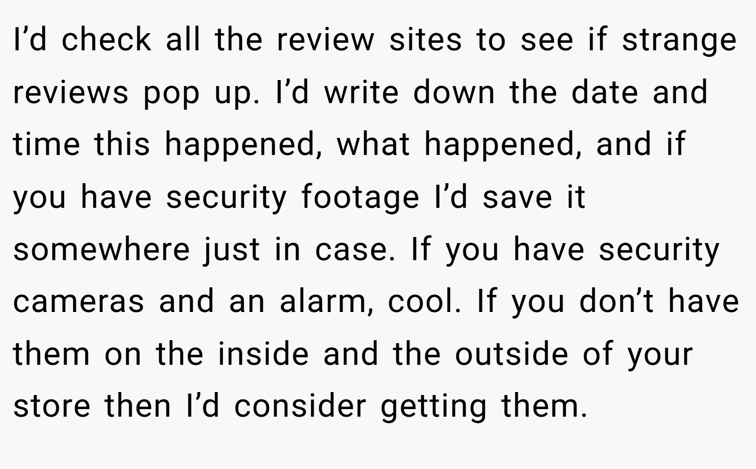 I’d check all the review sites to see if strange reviews pop up. I’d write down the date and time this happened, what happened, and if you have security footage I’d save it somewhere just in case. If you have security cameras and an alarm, cool. If you don’t have them on the inside and the outside of your store then I’d consider getting them.