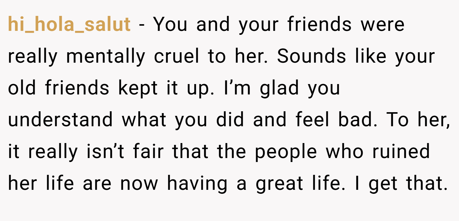 hi_hola_salut − You and your friends were really mentally cruel to her. Sounds like your old friends kept it up. I’m glad you understand what you did and feel bad. To her, it really isn’t fair that the people who ruined her life are now having a great life. I get that.