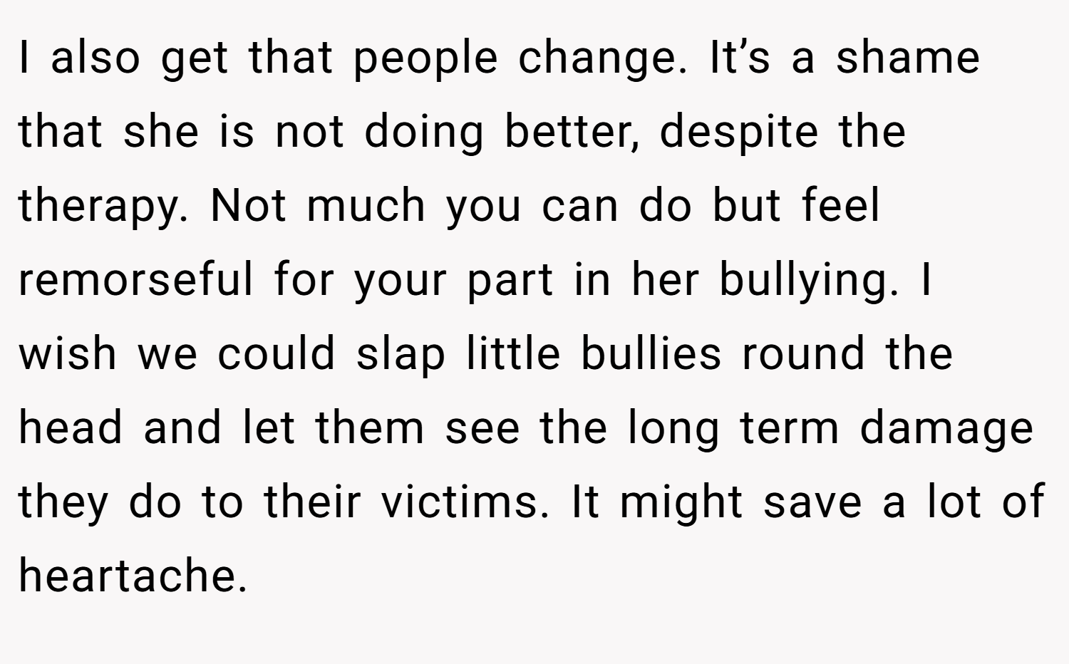 I also get that people change. It’s a shame that she is not doing better, despite the therapy. Not much you can do but feel remorseful for your part in her bullying. I wish we could slap little bullies round the head and let them see the long term damage they do to their victims. It might save a lot of heartache.