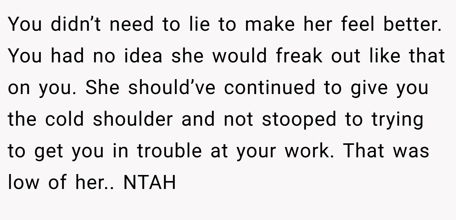 You didn’t need to lie to make her feel better. You had no idea she would freak out like that on you. She should’ve continued to give you the cold shoulder and not stooped to trying to get you in trouble at your work. That was low of her.. NTAH