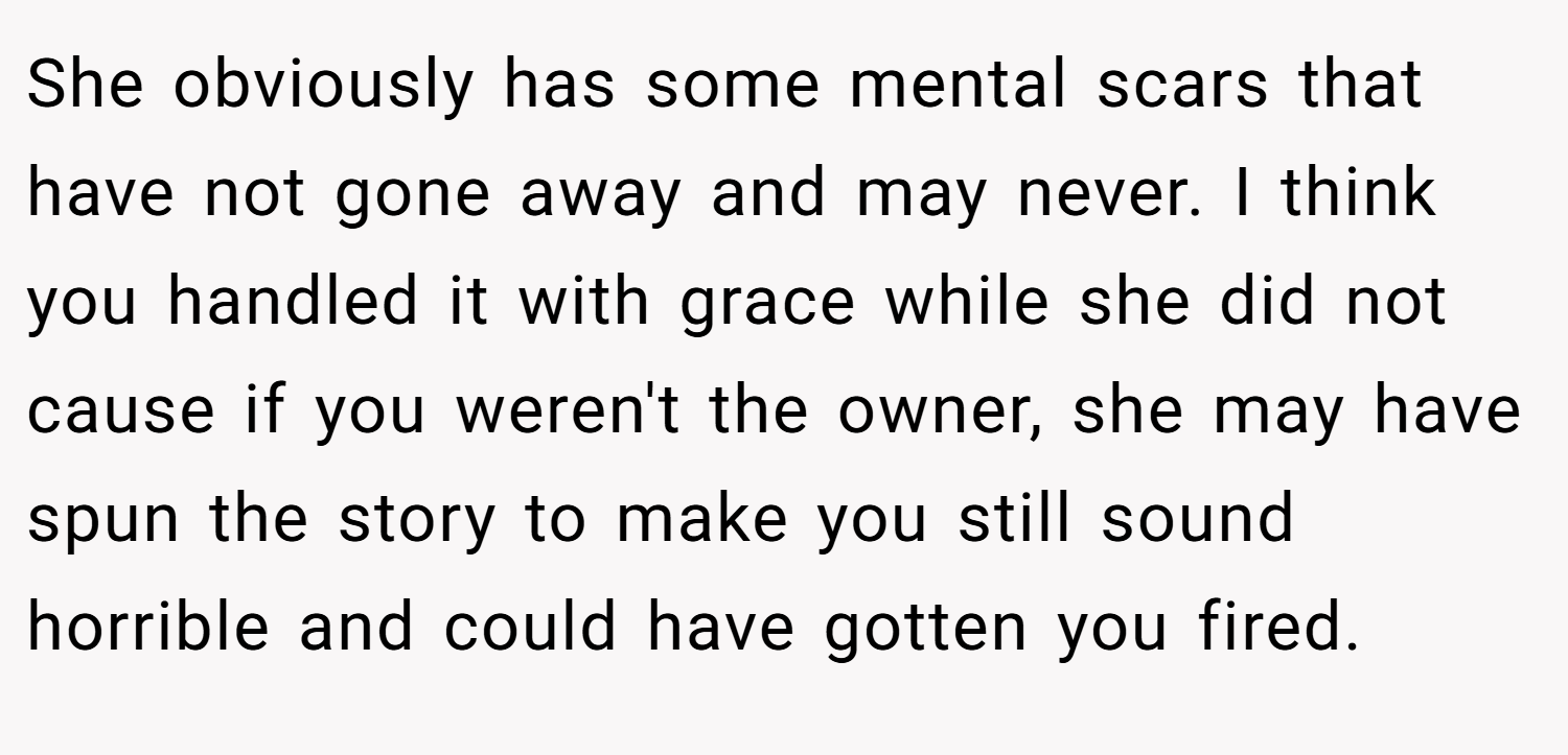 She obviously has some mental scars that have not gone away and may never. I think you handled it with grace while she did not cause if you weren't the owner, she may have spun the story to make you still sound horrible and could have gotten you fired.