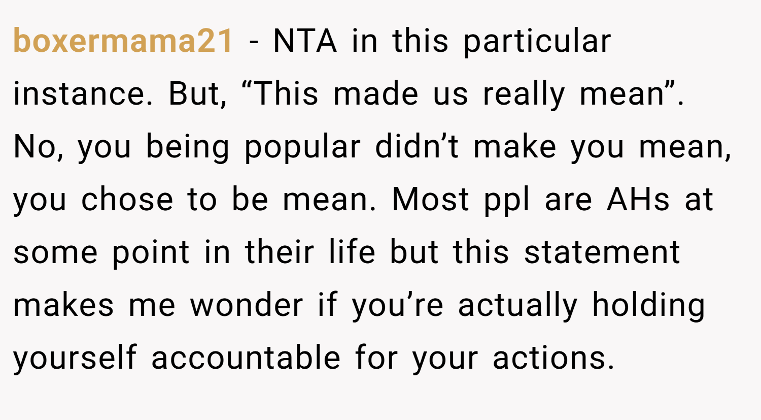 boxermama21 − NTA in this particular instance. But, “This made us really mean”. No, you being popular didn’t make you mean, you chose to be mean. Most ppl are AHs at some point in their life but this statement makes me wonder if you’re actually holding yourself accountable for your actions.