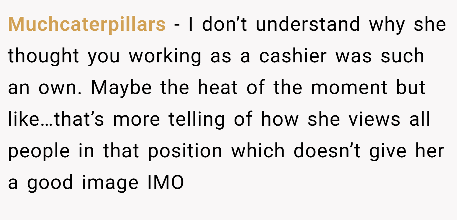 Muchcaterpillars − I don’t understand why she thought you working as a cashier was such an own. Maybe the heat of the moment but like…that’s more telling of how she views all people in that position which doesn’t give her a good image IMO