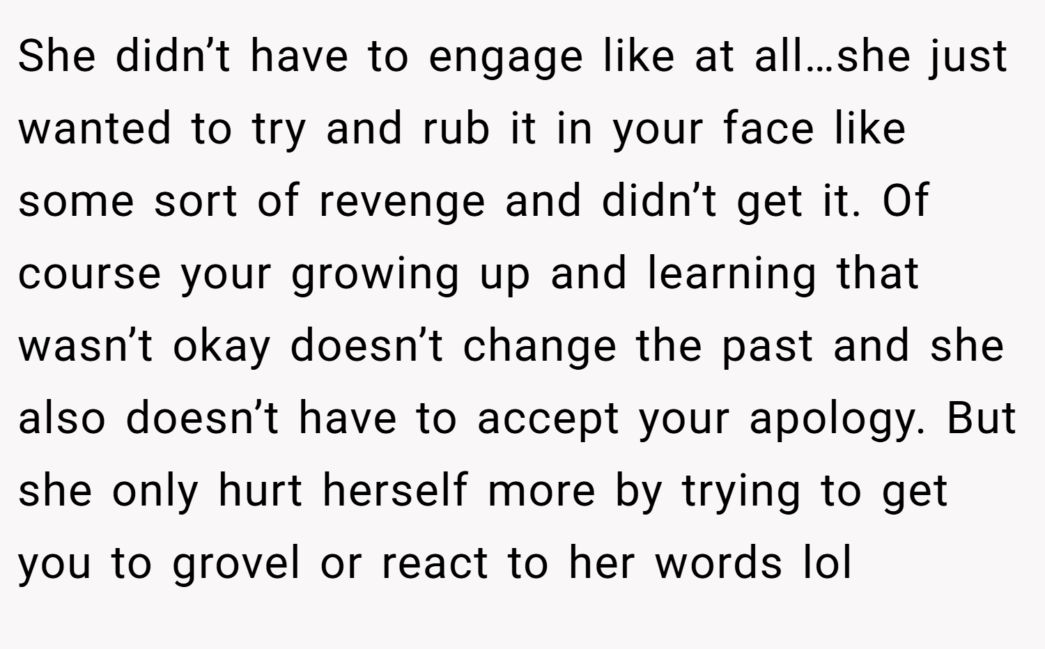 She didn’t have to engage like at all…she just wanted to try and rub it in your face like some sort of revenge and didn’t get it. Of course your growing up and learning that wasn’t okay doesn’t change the past and she also doesn’t have to accept your apology. But she only hurt herself more by trying to get you to grovel or react to her words lol