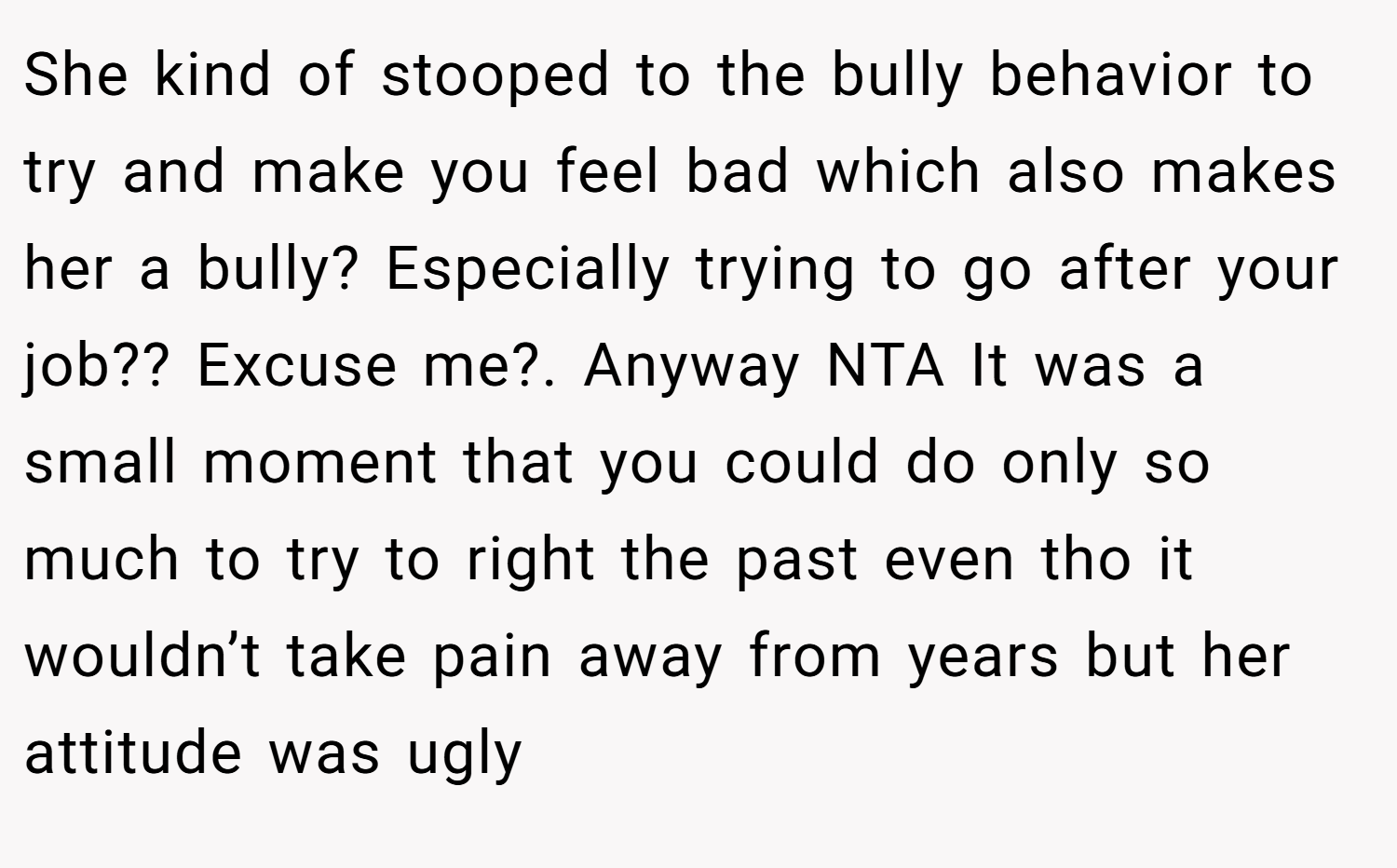 She kind of stooped to the bully behavior to try and make you feel bad which also makes her a bully? Especially trying to go after your job?? Excuse me?. Anyway NTA It was a small moment that you could do only so much to try to right the past even tho it wouldn’t take pain away from years but her attitude was ugly