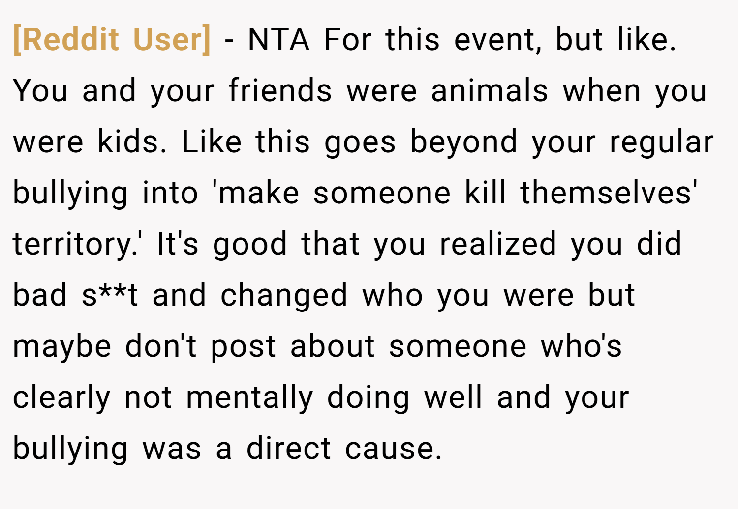 [Reddit User] − NTA For this event, but like. You and your friends were animals when you were kids. Like this goes beyond your regular bullying into 'make someone kill themselves' territory.' It's good that you realized you did bad s**t and changed who you were but maybe don't post about someone who's clearly not mentally doing well and your bullying was a direct cause.