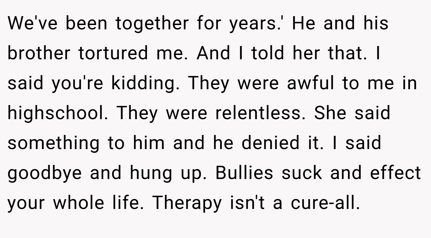 We've been together for years.' He and his brother tortured me. And I told her that. I said you're kidding. They were awful to me in highschool. They were relentless. She said something to him and he denied it. I said goodbye and hung up. Bullies suck and effect your whole life. Therapy isn't a cure-all.