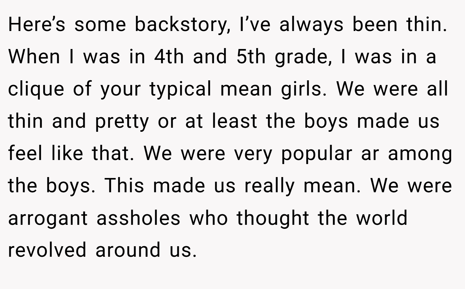 Here’s some backstory, I’ve always been thin. When I was in 4th and 5th grade, I was in a clique of your typical mean girls. We were all thin and pretty or at least the boys made us feel like that. We were very popular ar among the boys. This made us really mean. We were arrogant assholes who thought the world revolved around us.