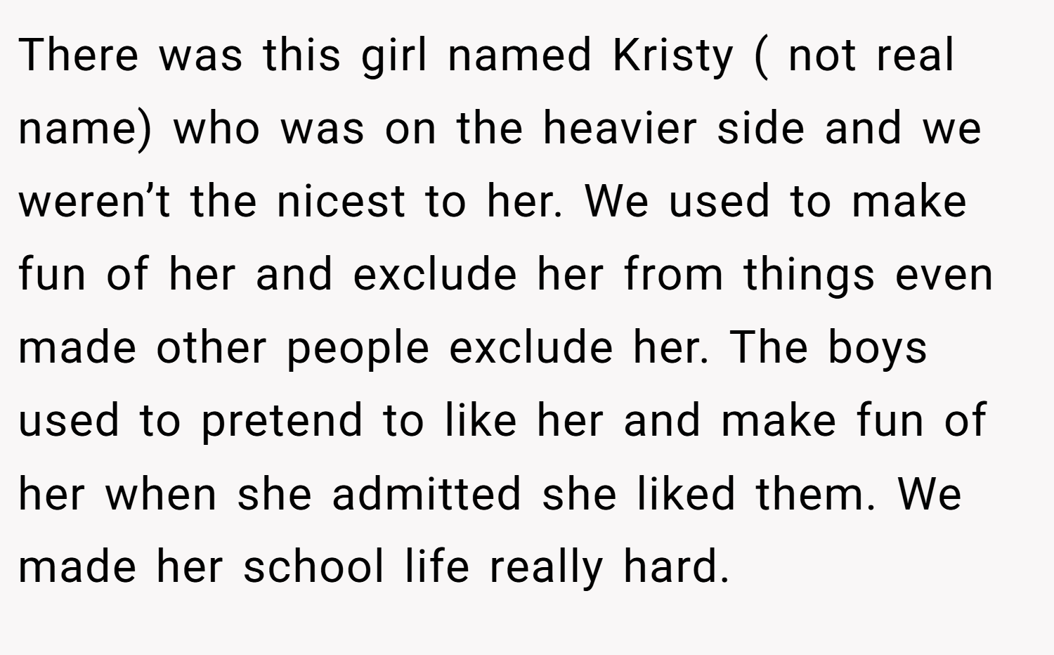 There was this girl named Kristy ( not real name) who was on the heavier side and we weren’t the nicest to her. We used to make fun of her and exclude her from things even made other people exclude her. The boys used to pretend to like her and make fun of her when she admitted she liked them. We made her school life really hard.