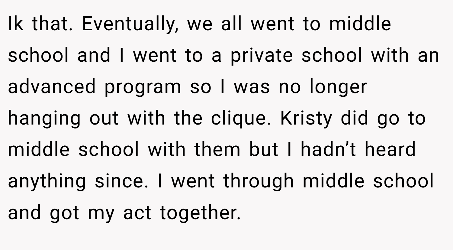 Ik that. Eventually, we all went to middle school and I went to a private school with an advanced program so I was no longer hanging out with the clique. Kristy did go to middle school with them but I hadn’t heard anything since. I went through middle school and got my act together.