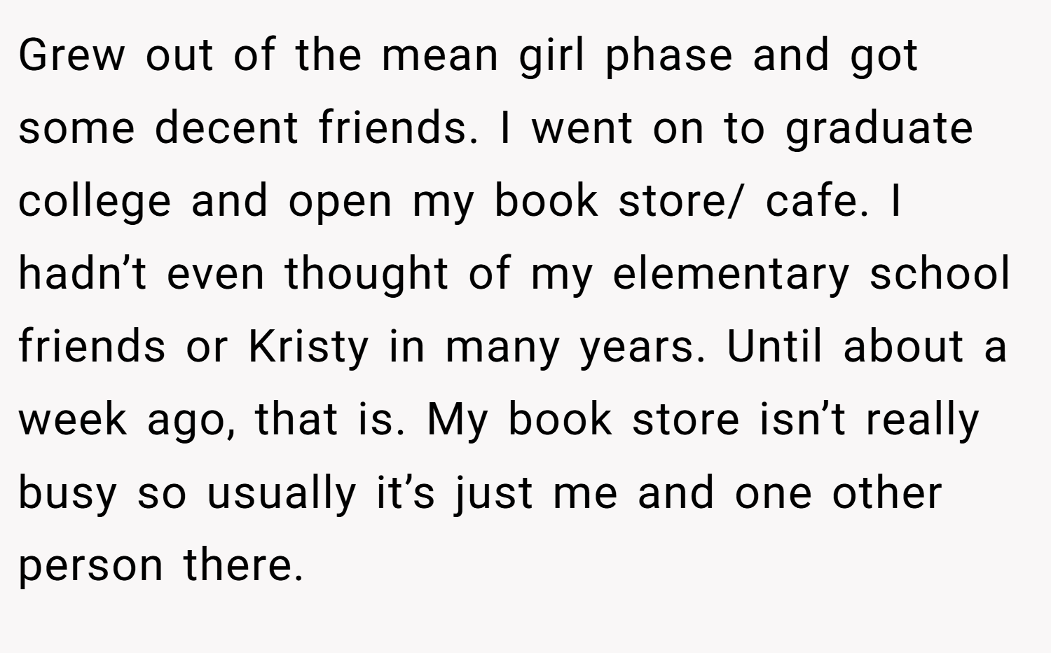 Grew out of the mean girl phase and got some decent friends. I went on to graduate college and open my book store/ cafe. I hadn’t even thought of my elementary school friends or Kristy in many years. Until about a week ago, that is. My book store isn’t really busy so usually it’s just me and one other person there.