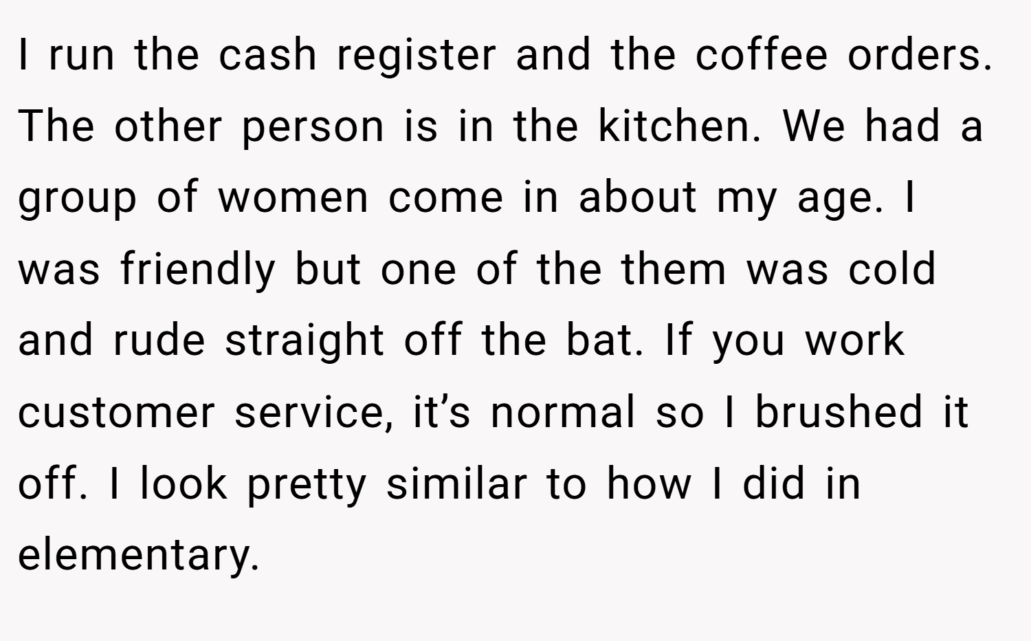 I run the cash register and the coffee orders. The other person is in the kitchen. We had a group of women come in about my age. I was friendly but one of the them was cold and rude straight off the bat. If you work customer service, it’s normal so I brushed it off. I look pretty similar to how I did in elementary.