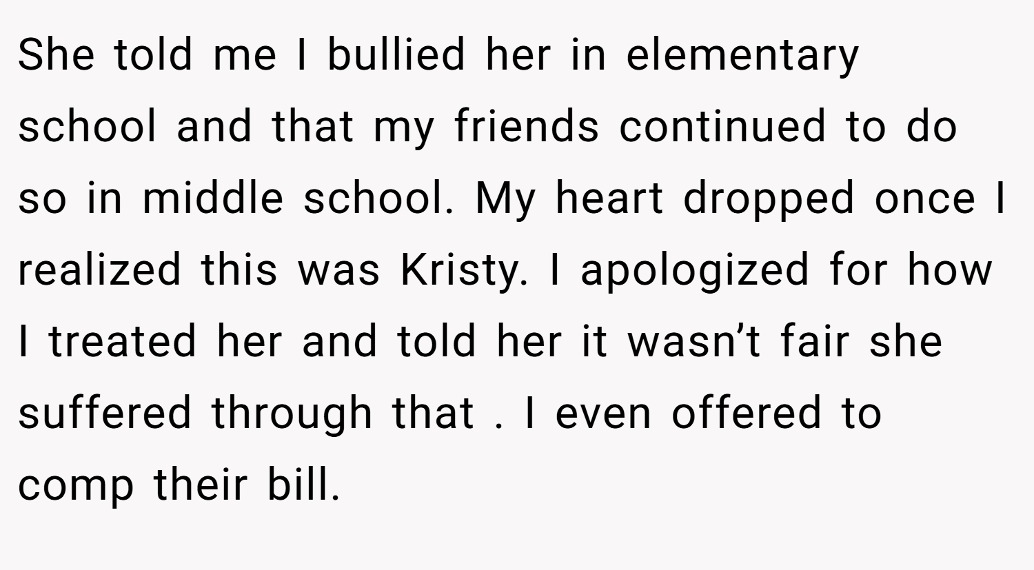 She told me I bullied her in elementary school and that my friends continued to do so in middle school. My heart dropped once I realized this was Kristy. I apologized for how I treated her and told her it wasn’t fair she suffered through that . I even offered to comp their bill.