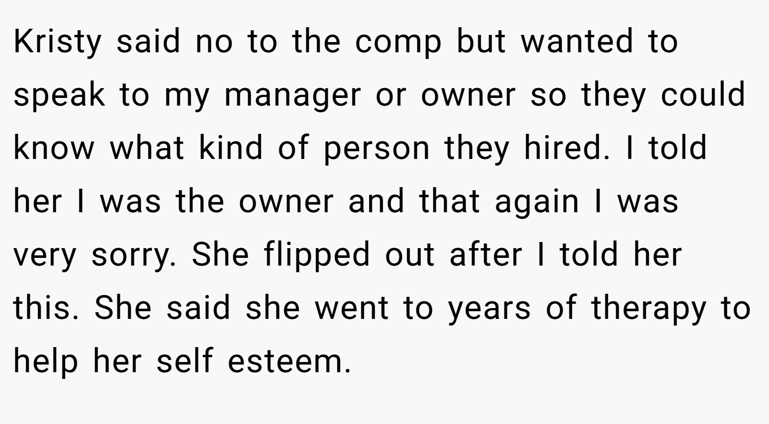 Kristy said no to the comp but wanted to speak to my manager or owner so they could know what kind of person they hired. I told her I was the owner and that again I was very sorry. She flipped out after I told her this. She said she went to years of therapy to help her self esteem.