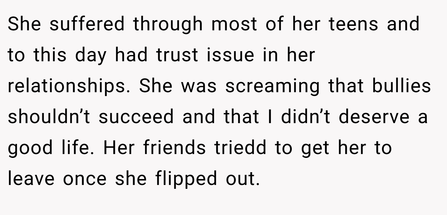 She suffered through most of her teens and to this day had trust issue in her relationships. She was screaming that bullies shouldn’t succeed and that I didn’t deserve a good life. Her friends triedd to get her to leave once she flipped out.