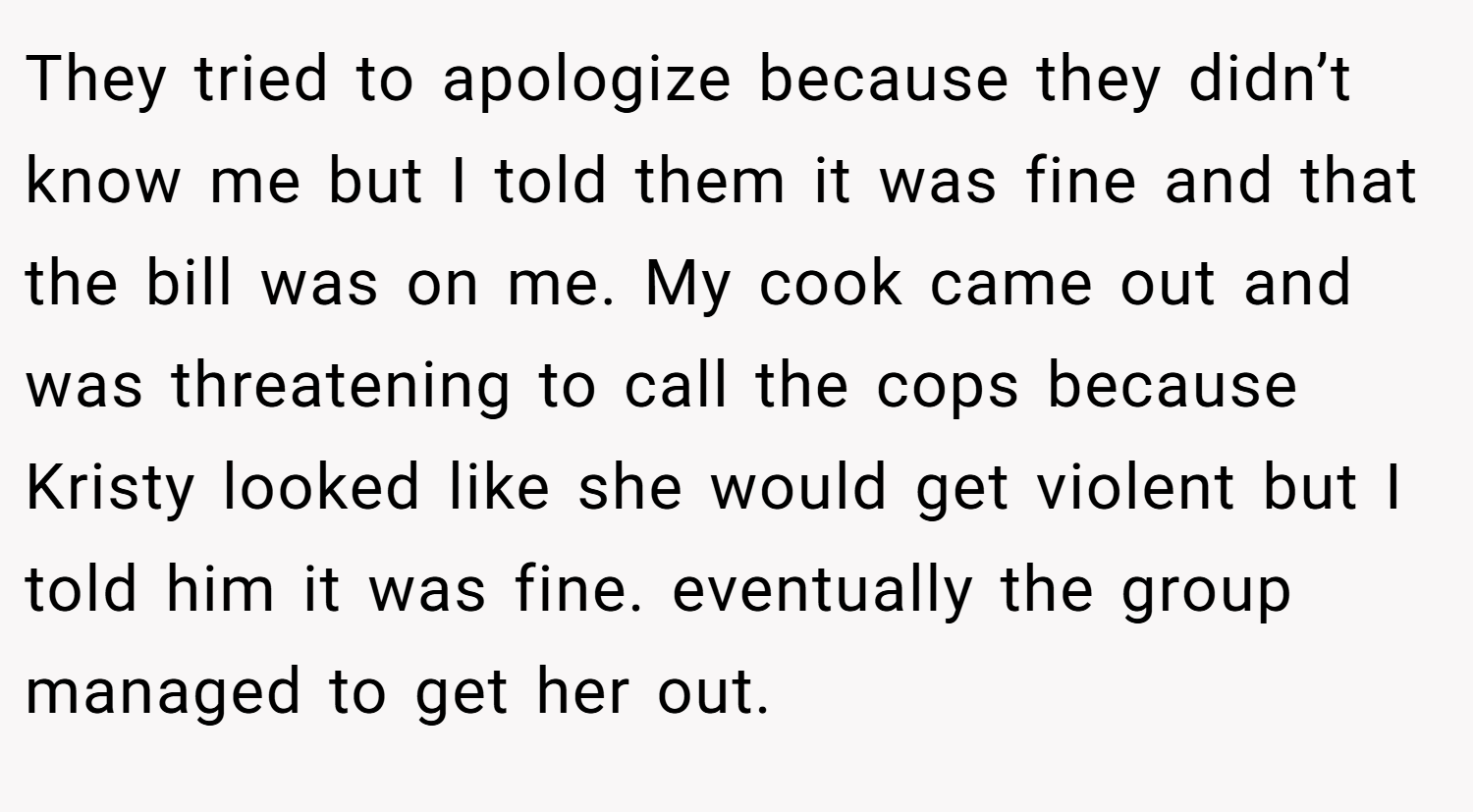 They tried to apologize because they didn’t know me but I told them it was fine and that the bill was on me. My cook came out and was threatening to call the cops because Kristy looked like she would get violent but I told him it was fine. eventually the group managed to get her out.