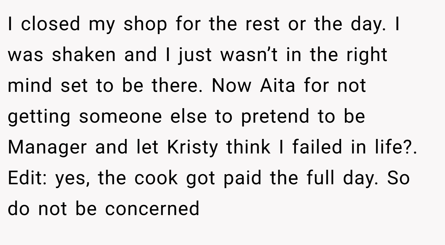 I closed my shop for the rest or the day. I was shaken and I just wasn’t in the right mind set to be there. Now Aita for not getting someone else to pretend to be Manager and let Kristy think I failed in life?. Edit: yes, the cook got paid the full day. So do not be concerned