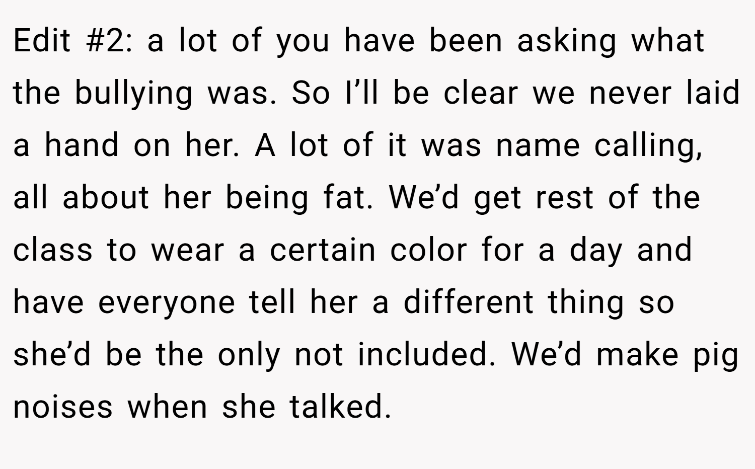 Edit #2: a lot of you have been asking what the bullying was. So I’ll be clear we never laid a hand on her. A lot of it was name calling, all about her being fat. We’d get rest of the class to wear a certain color for a day and have everyone tell her a different thing so she’d be the only not included. We’d make pig noises when she talked.