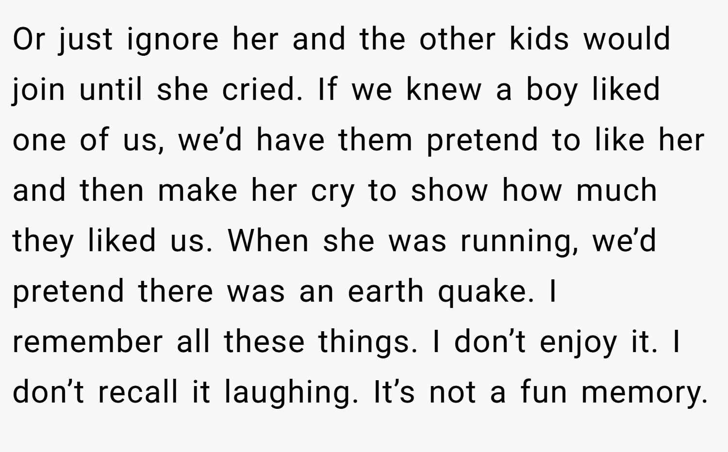 Or just ignore her and the other kids would join until she cried. If we knew a boy liked one of us, we’d have them pretend to like her and then make her cry to show how much they liked us. When she was running, we’d pretend there was an earth quake. I remember all these things. I don’t enjoy it. I don’t recall it laughing. It’s not a fun memory.